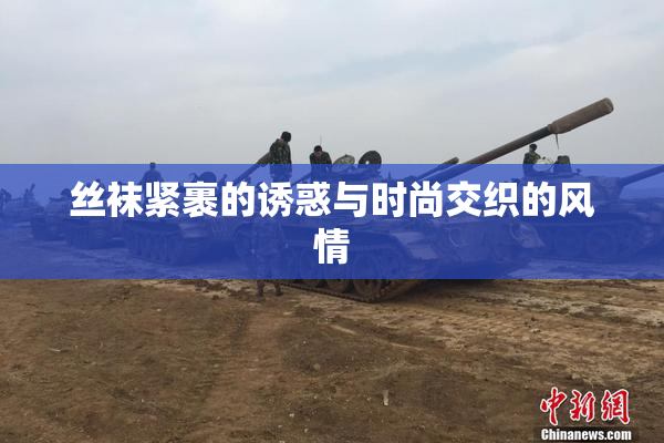 丝袜紧裹的诱惑与时尚交织的风情