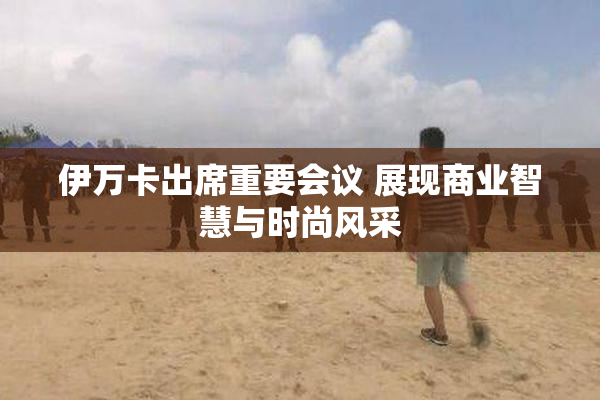 伊万卡出席重要会议 展现商业智慧与时尚风采