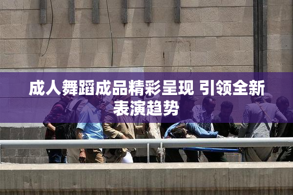 成人舞蹈成品精彩呈现 引领全新表演趋势