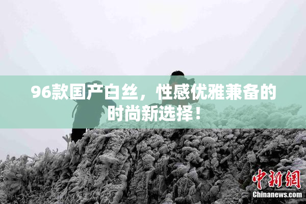 96款国产白丝，性感优雅兼备的时尚新选择！