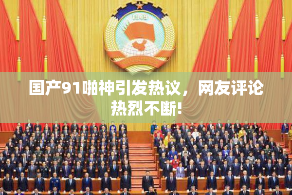 国产91啪神引发热议，网友评论热烈不断!
