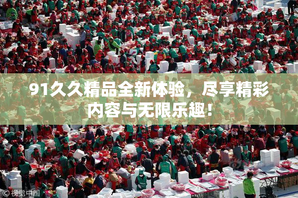 91久久精品全新体验，尽享精彩内容与无限乐趣！