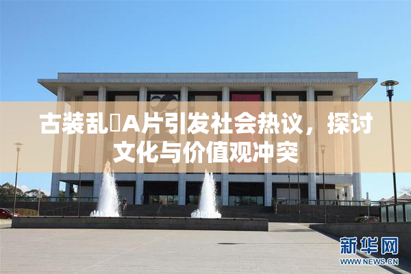 古装乱婬A片引发社会热议，探讨文化与价值观冲突