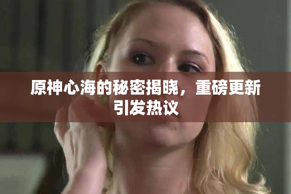 原神心海的秘密揭晓，重磅更新引发热议