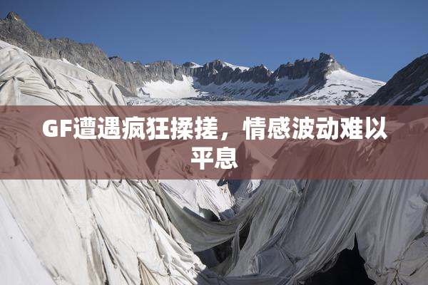 GF遭遇疯狂揉搓，情感波动难以平息