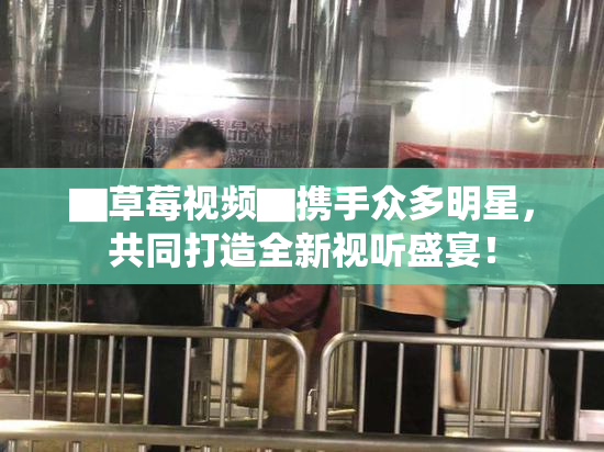 ▇草莓视频▇携手众多明星，共同打造全新视听盛宴！