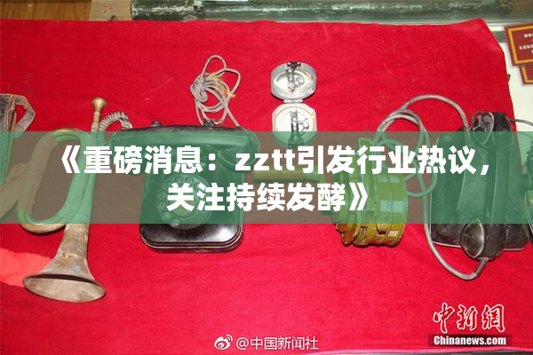 《重磅消息：zztt引发行业热议，关注持续发酵》