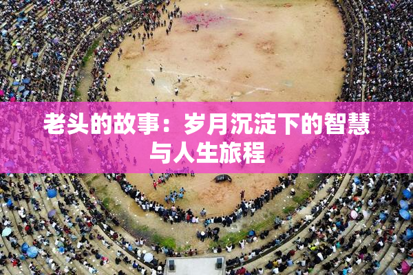 老头的故事：岁月沉淀下的智慧与人生旅程