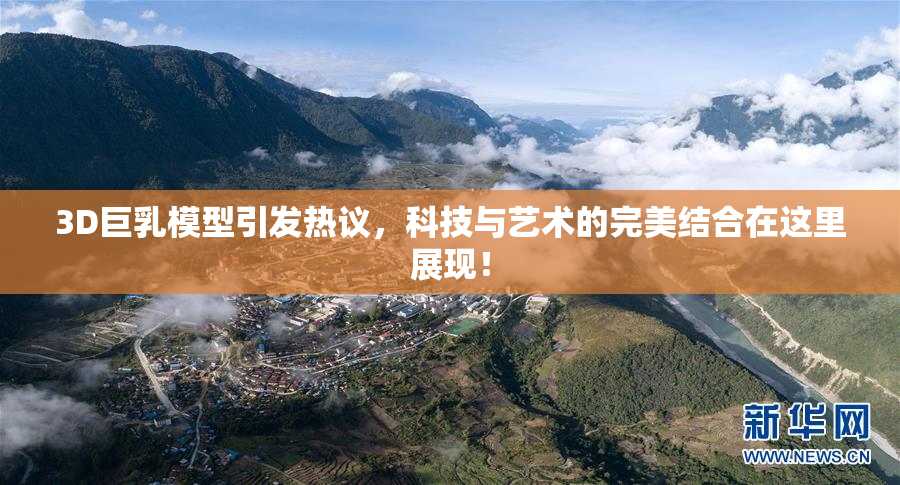 3D巨乳模型引发热议，科技与艺术的完美结合在这里展现！