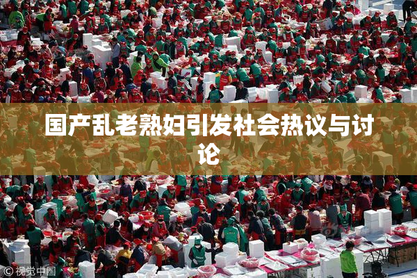 国产乱老熟妇引发社会热议与讨论