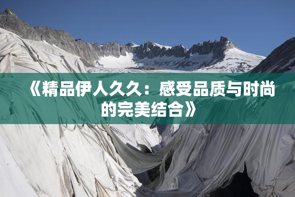 《精品伊人久久：感受品质与时尚的完美结合》