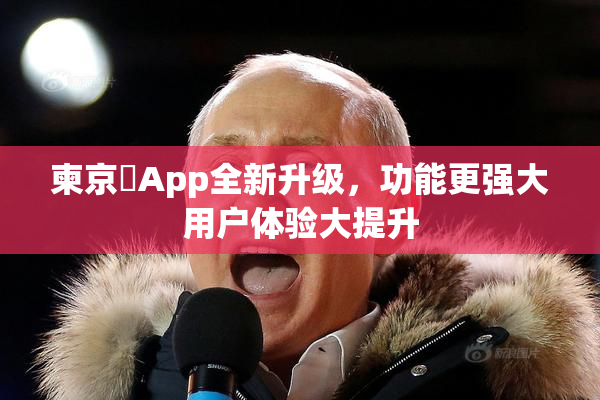 柬京埶App全新升级，功能更强大用户体验大提升