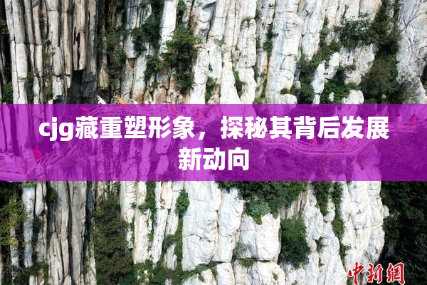 cjg藏重塑形象，探秘其背后发展新动向