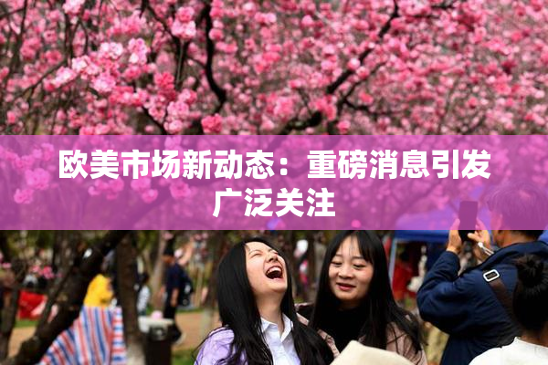 欧美市场新动态：重磅消息引发广泛关注