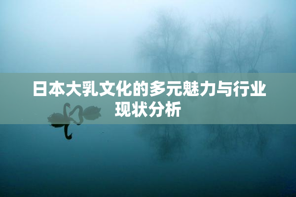 日本大乳文化的多元魅力与行业现状分析