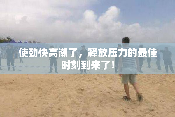 使劲快高潮了，释放压力的最佳时刻到来了！