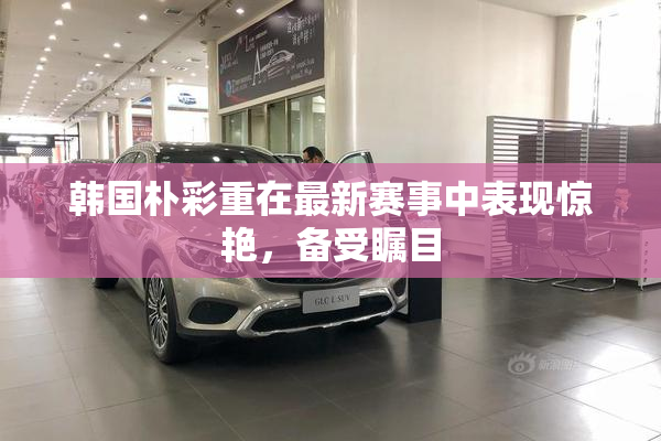 韩国朴彩重在最新赛事中表现惊艳，备受瞩目