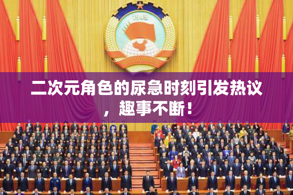 二次元角色的尿急时刻引发热议，趣事不断！