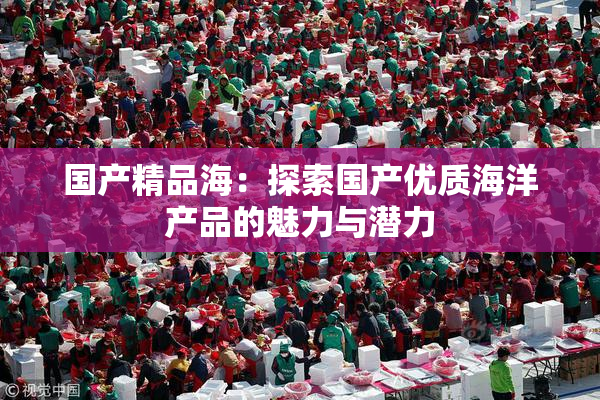 国产精品海：探索国产优质海洋产品的魅力与潜力