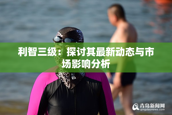 利智三级：探讨其最新动态与市场影响分析