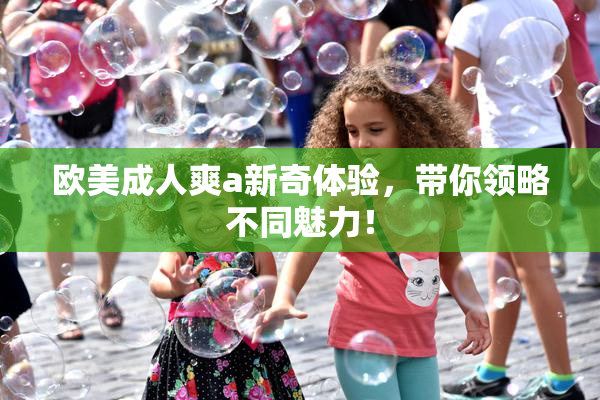 欧美成人爽a新奇体验，带你领略不同魅力！