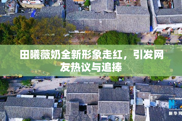 田曦薇奶全新形象走红，引发网友热议与追捧