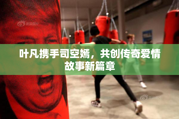 叶凡携手司空嫣，共创传奇爱情故事新篇章