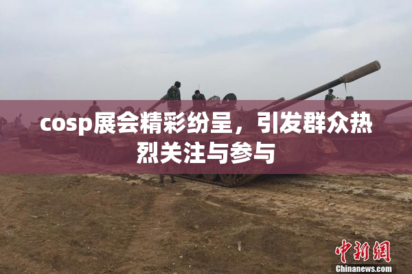 cosp展会精彩纷呈，引发群众热烈关注与参与