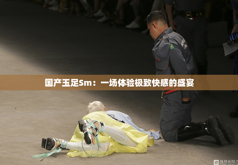 国产玉足Sm：一场体验极致快感的盛宴