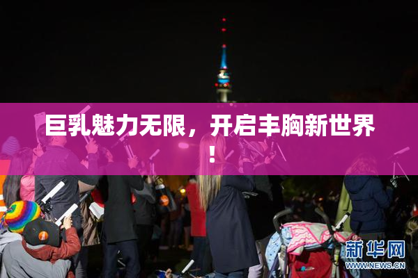 巨乳魅力无限，开启丰胸新世界！