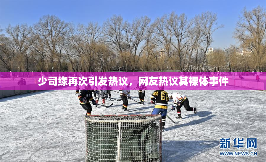 少司缘再次引发热议，网友热议其裸体事件