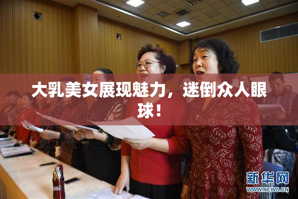 大乳美女展现魅力，迷倒众人眼球！