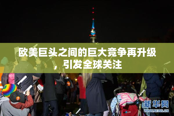 欧美巨头之间的巨大竞争再升级，引发全球关注