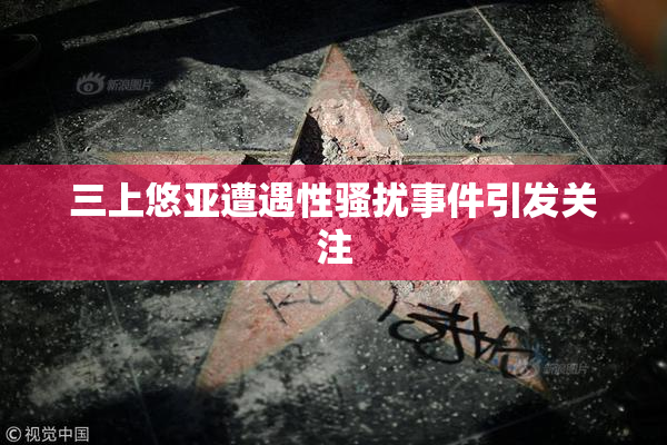 三上悠亚遭遇性骚扰事件引发关注