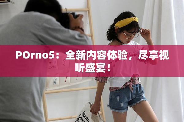 POrno5：全新内容体验，尽享视听盛宴！