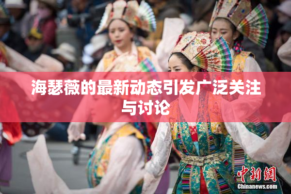 海瑟薇的最新动态引发广泛关注与讨论