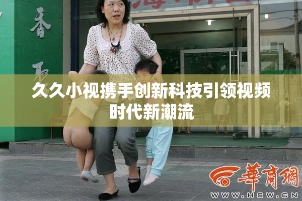 久久小视携手创新科技引领视频时代新潮流