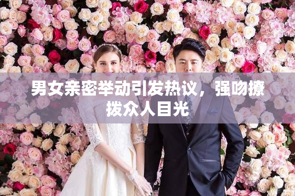 男女亲密举动引发热议，强吻撩拨众人目光