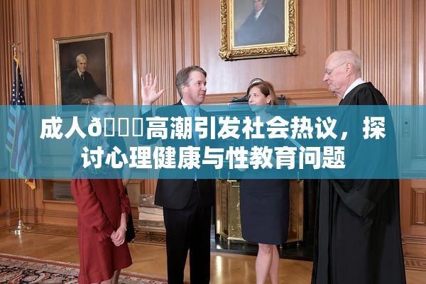 成人🔞高潮引发社会热议，探讨心理健康与性教育问题