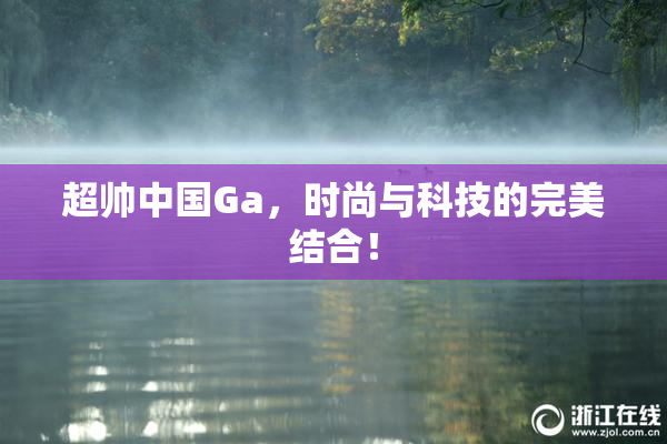 超帅中国Ga，时尚与科技的完美结合！