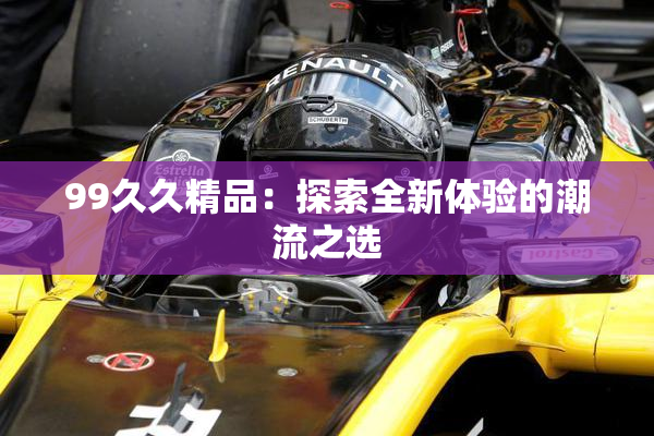 99久久精品：探索全新体验的潮流之选