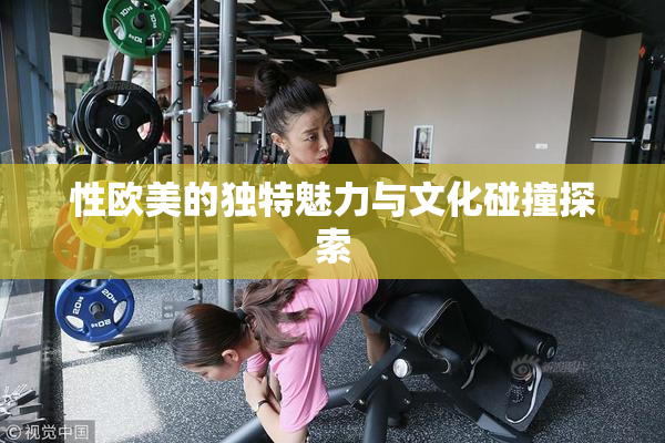 性欧美的独特魅力与文化碰撞探索
