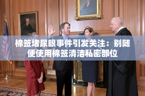 棉签堵尿眼事件引发关注：别随便使用棉签清洁私密部位