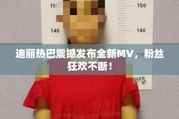 迪丽热巴震撼发布全新MV，粉丝狂欢不断！