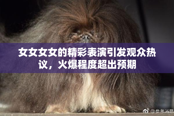 女女女女的精彩表演引发观众热议，火爆程度超出预期