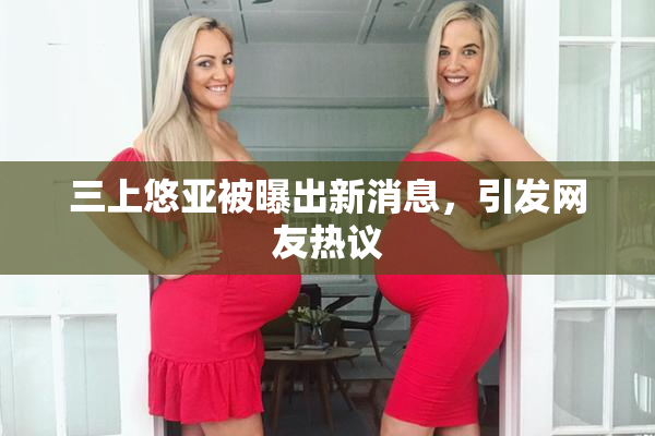 三上悠亚被曝出新消息，引发网友热议