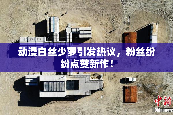 动漫白丝少萝引发热议，粉丝纷纷点赞新作！