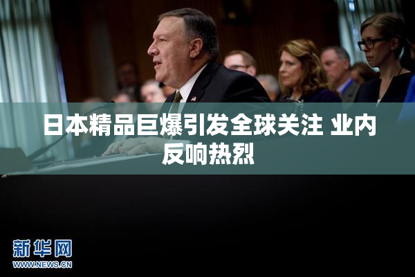 日本精品巨爆引发全球关注 业内反响热烈