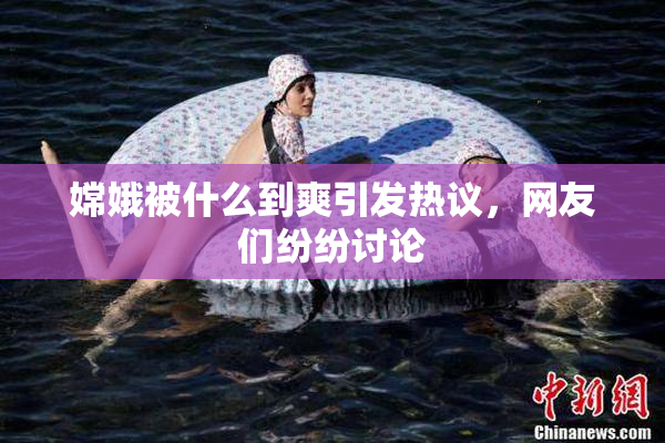 嫦娥被什么到爽引发热议，网友们纷纷讨论