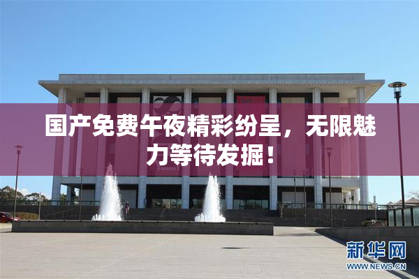 国产免费午夜精彩纷呈，无限魅力等待发掘！